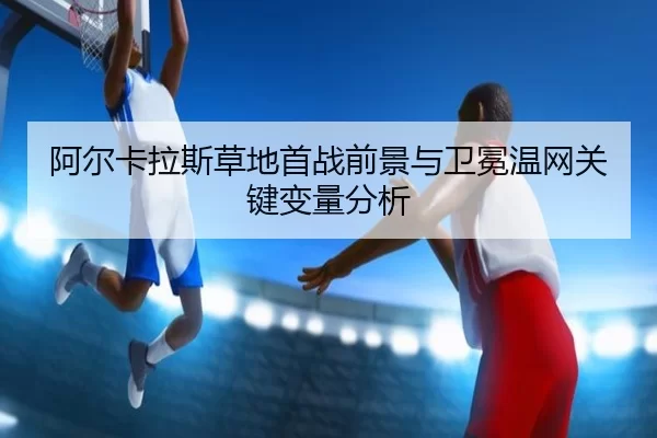 阿尔卡拉斯草地首战前景与卫冕温网关键变量分析